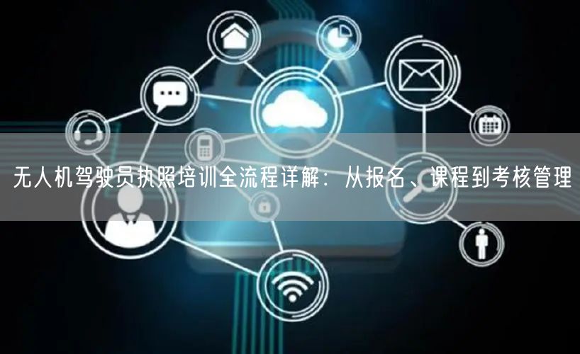 无人机驾驶员执照培训全流程详解：从报名、课程到考核管理
