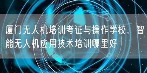 厦门无人机培训考证与操作学校,智能无人机应用技术培训哪里好 厦门无人机培训考证与操作学校,智能无人机应用技术培训哪里好