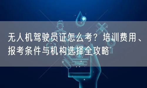 无人机驾驶员证怎么考?培训费用、报考条件与机构选择全攻略 无人机驾驶员证怎么考?培训费用、报考条件与机构选择全攻略