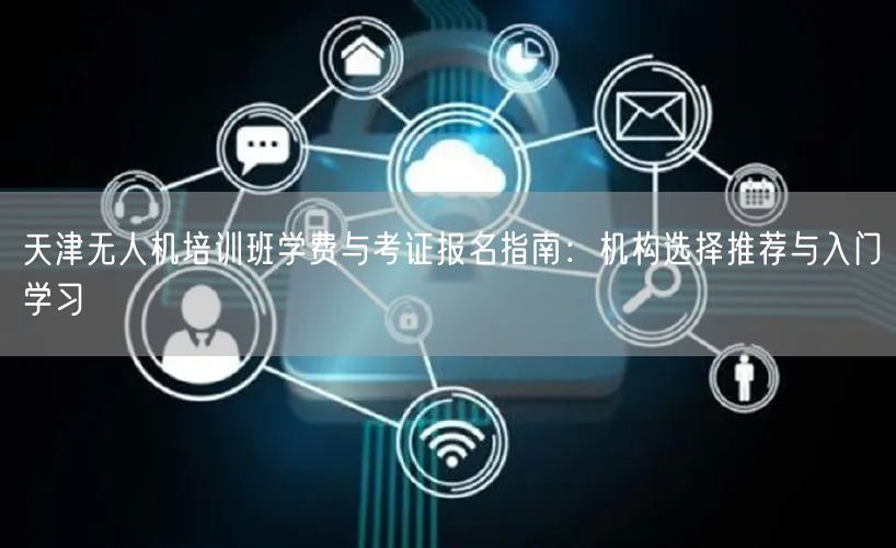天津无人机培训班学费与考证报名指南:机构选择推荐与入门学习 天津无人机培训班学费与考证报名指南:机构选择推荐与入门学习