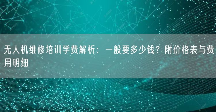 无人机维修培训学费解析:一般要多少钱?附价格表与费用明细 无人机维修培训学费解析:一般要多少钱?附价格表与费用明细