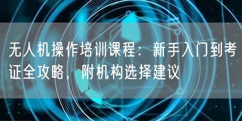 无人机操作培训课程:新手入门到考证全攻略,附机构选择建议 无人机操作培训课程:新手入门到考证全攻略,附机构选择建议