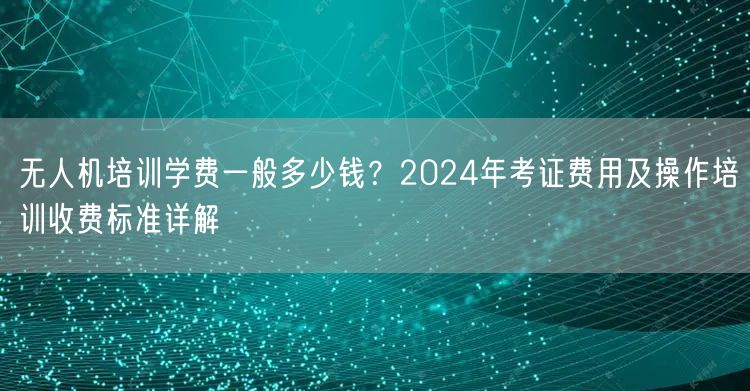 无人机培训学费一般多少钱?2024年考证费用及操作培训收费标准详解 无人机培训学费一般多少钱?2024年考证费用及操作培训收费标准详解