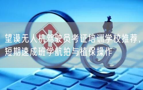 望谟无人机驾驶员考证培训学校推荐，短期速成班学航拍与植保操作