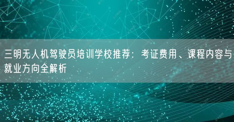 三明无人机驾驶员培训学校推荐:考证费用、课程内容与就业方向全解析 三明无人机驾驶员培训学校推荐:考证费用、课程内容与就业方向全解析