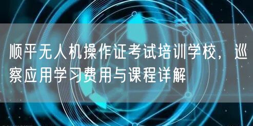 顺平无人机操作证考试培训学校,巡察应用学习费用与课程详解 顺平无人机操作证考试培训学校,巡察应用学习费用与课程详解