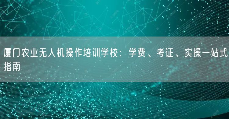 厦门农业无人机操作培训学校：学费、考证、实操一站式指南