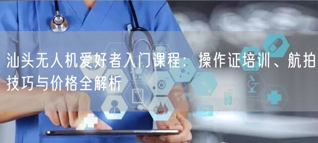 汕头无人机爱好者入门课程:操作证培训、航拍技巧与价格全解析 汕头无人机爱好者入门课程:操作证培训、航拍技巧与价格全解析