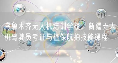 乌鲁木齐无人机培训学校：新疆无人机驾驶员考证与植保航拍技能课程