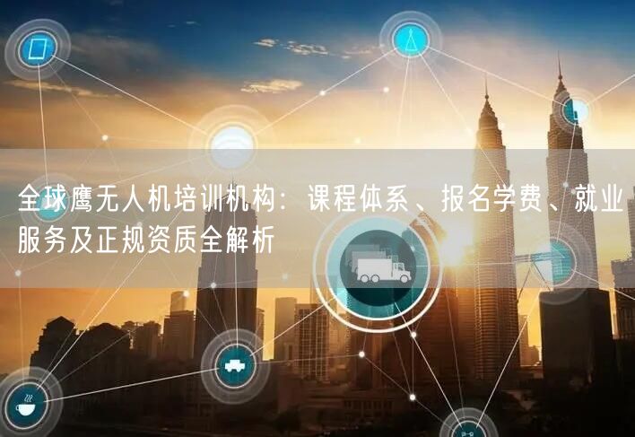 全球鹰无人机培训机构：课程体系、报名学费、就业服务及正规资质全解析