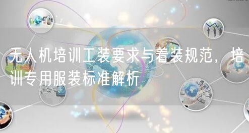 无人机培训工装要求与着装规范,培训专用服装标准解析 无人机培训工装要求与着装规范,培训专用服装标准解析