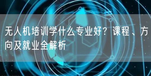 无人机培训学什么专业好?课程、方向及就业全解析 无人机培训学什么专业好?课程、方向及就业全解析