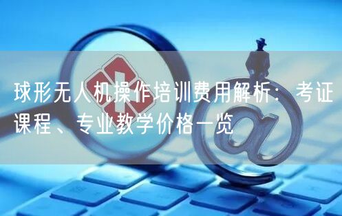 球形无人机操作培训费用解析：考证课程、专业教学价格一览