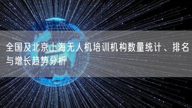 全国及北京上海无人机培训机构数量统计、排名与增长趋势分析 全国及北京上海无人机培训机构数量统计、排名与增长趋势分析