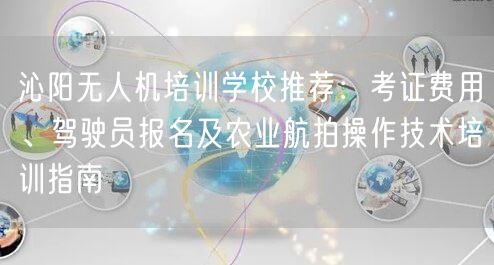 沁阳无人机培训学校推荐：考证费用、驾驶员报名及农业航拍操作技术培训指南