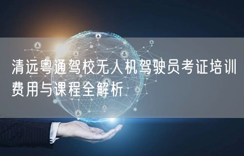 清远粤通驾校无人机驾驶员考证培训费用与课程全解析 清远粤通驾校无人机驾驶员考证培训费用与课程全解析