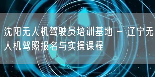 沈阳无人机驾驶员培训基地 - 辽宁无人机驾照报名与实操课程 沈阳无人机驾驶员培训基地 - 辽宁无人机驾照报名与实操课程