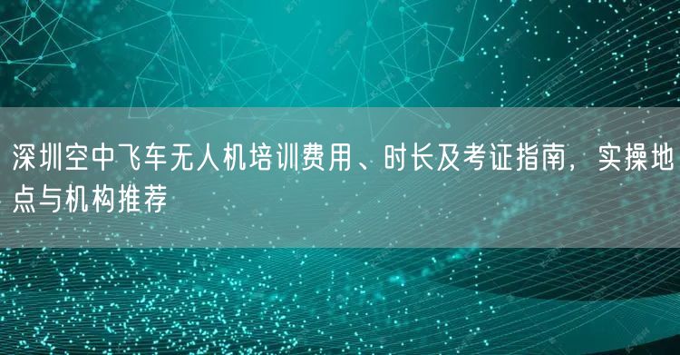 深圳空中飞车无人机培训费用、时长及考证指南，实操地点与机构推荐