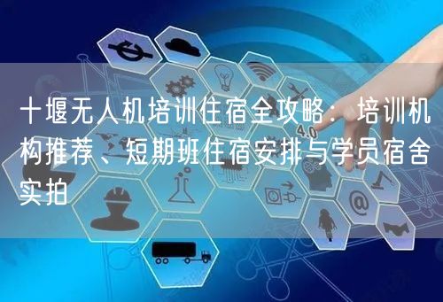十堰无人机培训住宿全攻略:培训机构推荐、短期班住宿安排与学员宿舍实拍 十堰无人机培训住宿全攻略:培训机构推荐、短期班住宿安排与学员宿舍实拍