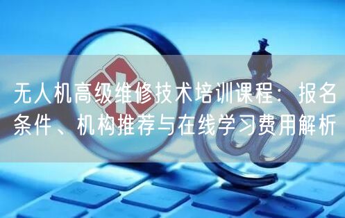 无人机高级维修技术培训课程:报名条件、机构推荐与在线学习费用解析 无人机高级维修技术培训课程:报名条件、机构推荐与在线学习费用解析