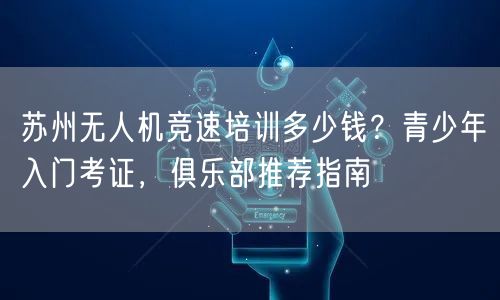 苏州无人机竞速培训多少钱?青少年入门考证,俱乐部推荐指南 苏州无人机竞速培训多少钱?青少年入门考证,俱乐部推荐指南