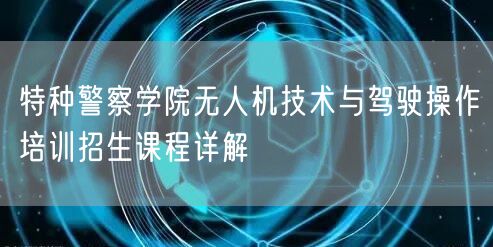 特种警察学院无人机技术与驾驶操作培训招生课程详解 特种警察学院无人机技术与驾驶操作培训招生课程详解