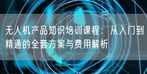 无人机产品知识培训课程:从入门到精通的全套方案与费用解析 无人机产品知识培训课程:从入门到精通的全套方案与费用解析
