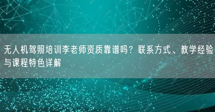 无人机驾照培训李老师资质靠谱吗？联系方式、教学经验与课程特色详解