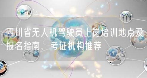 四川省无人机驾驶员上岗培训地点及报名指南，考证机构推荐