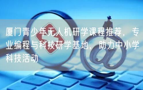 厦门青少年无人机研学课程推荐,专业编程与科技研学基地,助力中小学科技活动 厦门青少年无人机研学课程推荐,专业编程与科技研学基地,助力中小学科技活动