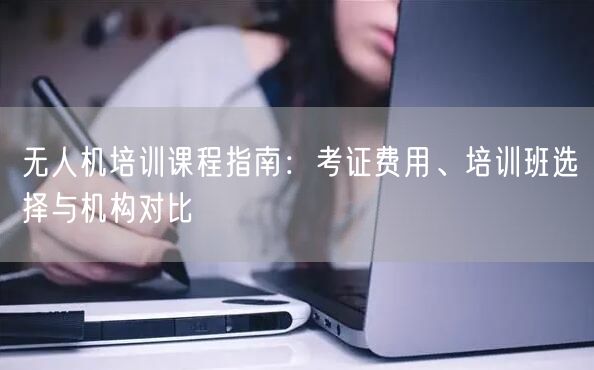 无人机培训课程指南:考证费用、培训班选择与机构对比 无人机培训课程指南:考证费用、培训班选择与机构对比