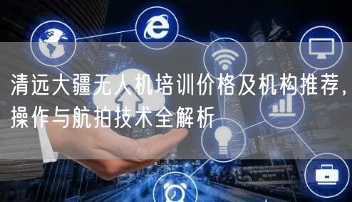 清远大疆无人机培训价格及机构推荐,操作与航拍技术全解析 清远大疆无人机培训价格及机构推荐,操作与航拍技术全解析
