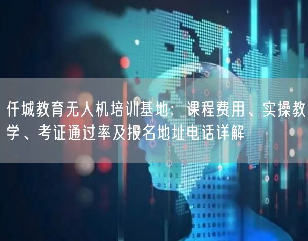 仟城教育无人机培训基地:课程费用、实操教学、考证通过率及报名地址电话详解 仟城教育无人机培训基地:课程费用、实操教学、考证通过率及报名地址电话详解
