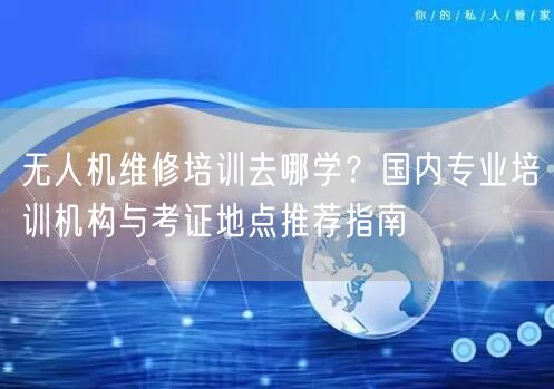 无人机维修培训去哪学？国内专业培训机构与考证地点推荐指南