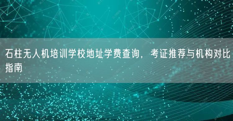 石柱无人机培训学校地址学费查询，考证推荐与机构对比指南