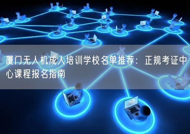 厦门无人机成人培训学校名单推荐：正规考证中心课程报名指南