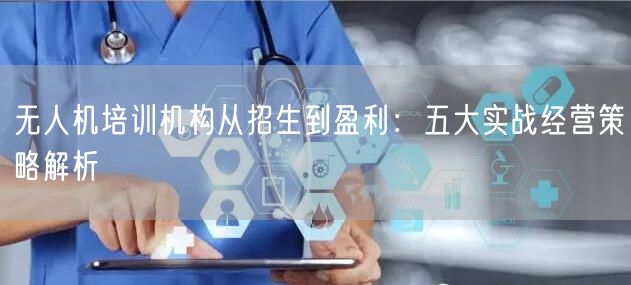 无人机培训机构从招生到盈利:五大实战经营策略解析 无人机培训机构从招生到盈利:五大实战经营策略解析