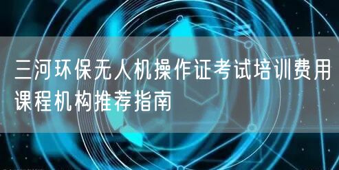 三河环保无人机操作证考试培训费用课程机构推荐指南 三河环保无人机操作证考试培训费用课程机构推荐指南