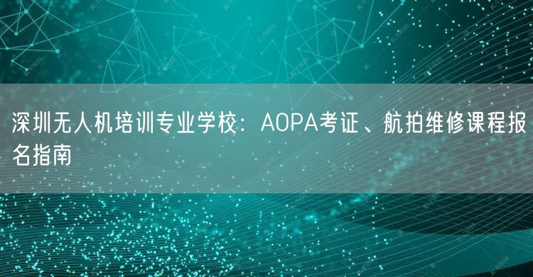 深圳无人机培训专业学校:AOPA考证、航拍维修课程报名指南 深圳无人机培训专业学校:AOPA考证、航拍维修课程报名指南