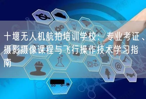 十堰无人机航拍培训学校：专业考证、摄影摄像课程与飞行操作技术学习指南
