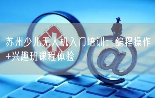 苏州少儿无人机入门培训：编程操作+兴趣班课程体验
