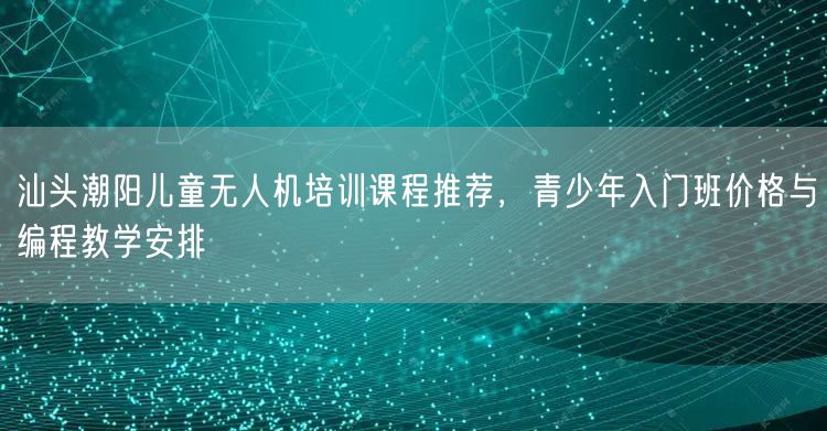 汕头潮阳儿童无人机培训课程推荐,青少年入门班价格与编程教学安排 汕头潮阳儿童无人机培训课程推荐,青少年入门班价格与编程教学安排
