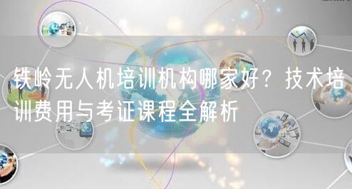 铁岭无人机培训机构哪家好?技术培训费用与考证课程全解析 铁岭无人机培训机构哪家好?技术培训费用与考证课程全解析