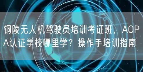 铜陵无人机驾驶员培训考证班,AOPA认证学校哪里学?操作手培训指南 铜陵无人机驾驶员培训考证班,AOPA认证学校哪里学?操作手培训指南