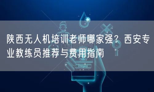 陕西无人机培训老师哪家强?西安专业教练员推荐与费用指南 陕西无人机培训老师哪家强?西安专业教练员推荐与费用指南