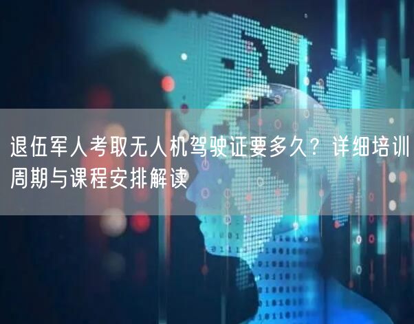 退伍军人考取无人机驾驶证要多久？详细培训周期与课程安排解读