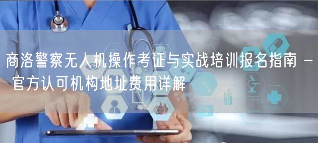 商洛警察无人机操作考证与实战培训报名指南 - 官方认可机构地址费用详解
