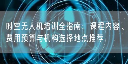 时空无人机培训全指南：课程内容、费用预算与机构选择地点推荐
