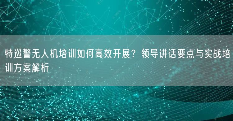 特巡警无人机培训如何高效开展?领导讲话要点与实战培训方案解析 特巡警无人机培训如何高效开展?领导讲话要点与实战培训方案解析