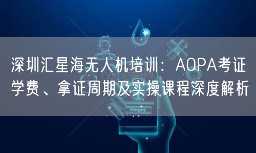 深圳汇星海无人机培训:AOPA考证学费、拿证周期及实操课程深度解析 深圳汇星海无人机培训:AOPA考证学费、拿证周期及实操课程深度解析